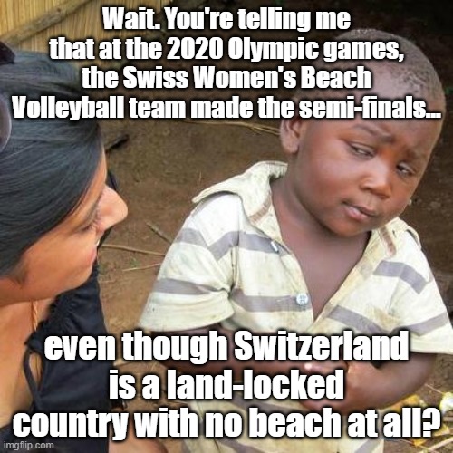 That's about the size of it. | Wait. You're telling me that at the 2020 Olympic games, the Swiss Women's Beach Volleyball team made the semi-finals... even though Switzerland is a land-locked country with no beach at all? | image tagged in third world skeptical kid,olympics,volleyball | made w/ Imgflip meme maker
