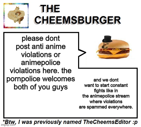 just a note because more weebs are starting to join. | please dont post anti anime violations or animepolice violations here. the pornpolice welcomes both of you guys; and we dont want to start constant fights like in the animepolice stream where violations are spammed everywhere. | image tagged in thecheemseditor thecheemsburger temp 2 | made w/ Imgflip meme maker