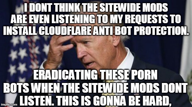 Joe Biden worries | I DONT THINK THE SITEWIDE MODS ARE EVEN LISTENING TO MY REQUESTS TO INSTALL CLOUDFLARE ANTI BOT PROTECTION. ERADICATING THESE PORN BOTS WHEN THE SITEWIDE MODS DONT LISTEN. THIS IS GONNA BE HARD, | image tagged in joe biden worries | made w/ Imgflip meme maker