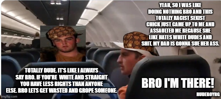 Dude Bro on Plane | YEAH, SO I WAS LIKE DOING NOTHING BRO AND THIS TOTALLY RACIST SEXIST CHICK JUST CAME UP TO ME AND ASSAULTED ME BECAUSE SHE LIKE HATES WHITE DUDES AND SHIT. MY DAD IS GONNA SUE HER ASS. TOTALLY DUDE. IT'S LIKE I ALWAYS SAY BRO. IF YOU'RE  WHITE AND STRAIGHT YOU HAVE LESS RIGHTS THAN ANYONE ELSE. BRO LETS GET WASTED AND GROPE SOMEONE. BRO I'M THERE! RUDEBOYRG | image tagged in frontier passenger,dude bro,dude,bro,fratboys | made w/ Imgflip meme maker