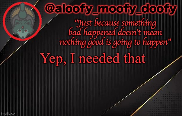 aloofy_moofy_doofy template | Yep, I needed that | image tagged in aloofy_moofy_doofy template | made w/ Imgflip meme maker