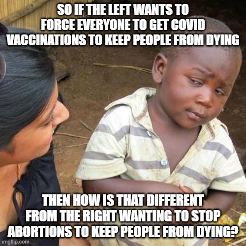 Third World Skeptical Kid |  SO IF THE LEFT WANTS TO FORCE EVERYONE TO GET COVID VACCINATIONS TO KEEP PEOPLE FROM DYING; THEN HOW IS THAT DIFFERENT FROM THE RIGHT WANTING TO STOP ABORTIONS TO KEEP PEOPLE FROM DYING? | image tagged in memes,third world skeptical kid | made w/ Imgflip meme maker