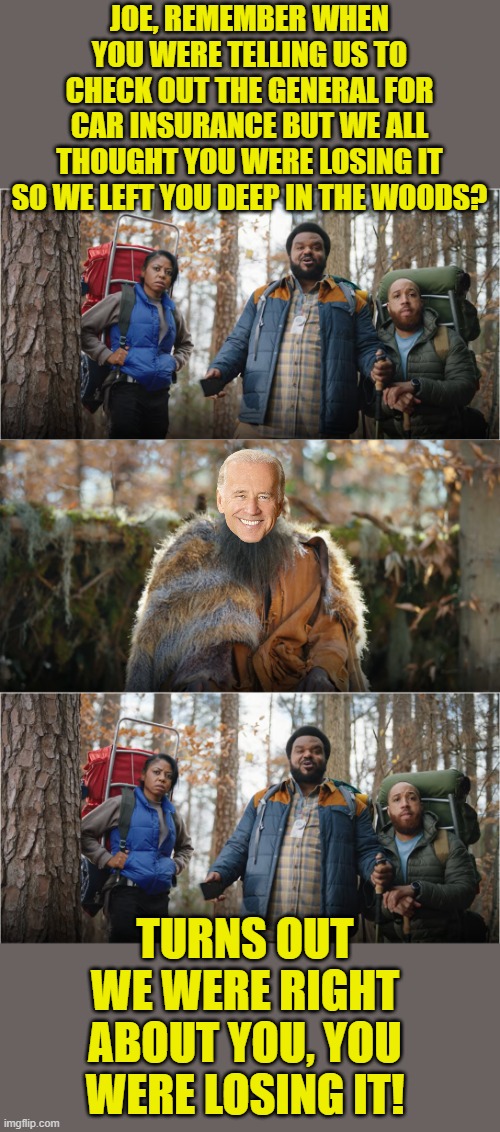 This is what I think every time I see this commercial, I just had to meme it. | JOE, REMEMBER WHEN YOU WERE TELLING US TO CHECK OUT THE GENERAL FOR CAR INSURANCE BUT WE ALL THOUGHT YOU WERE LOSING IT SO WE LEFT YOU DEEP IN THE WOODS? TURNS OUT WE WERE RIGHT ABOUT YOU, YOU WERE LOSING IT! | image tagged in car insurance,biden,dementia,shaq,the general | made w/ Imgflip meme maker