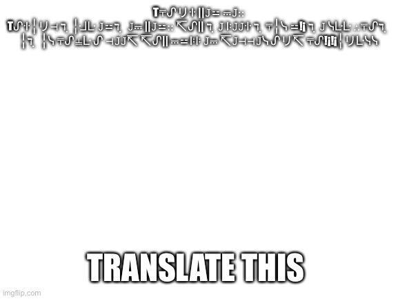 Translate | T⍑ᔑリꖌ ||𝙹⚍ ⎓𝙹∷
Tᔑꖌ╎リ⊣ ℸ ̣ ╎ᒲᒷ 𝙹⚍ℸ ̣  𝙹⎓ ||𝙹⚍∷ ↸ᔑ|| ℸ ̣ 𝙹 ꖎ𝙹𝙹ꖌ ℸ ̣ ⍑╎ᓭ ⚍!¡ ℸ ̣ 𝙹 ᓭᒷᒷ ∴⍑ᔑℸ ̣  ╎ℸ ̣  ╎ᓭ ⍑ᔑ⍊ᒷ ᔑ ⊣𝙹𝙹↸ ↸ᔑ|| ⎓⚍ꖎꖎ 𝙹⎓ ↸𝙹⊣⊣𝙹ᓭ ᔑリ↸ ⍑ᔑ!¡!¡╎リᒷᓭᓭ; TRANSLATE THIS | image tagged in blank white template | made w/ Imgflip meme maker