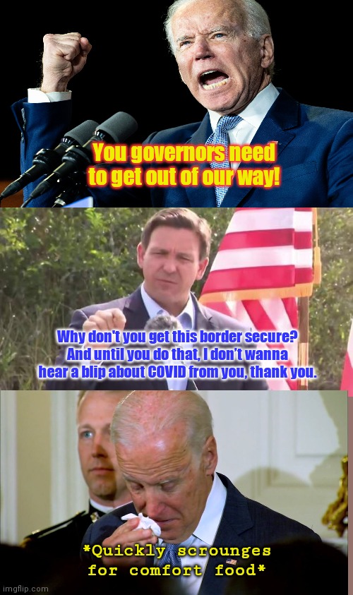 Biden bullies then reacts to DeSantis | You governors need to get out of our way! Why don't you get this border secure? And until you do that, I don’t wanna hear a blip about COVID from you, thank you. *Quickly scrounges for comfort food* | image tagged in florida governor ron desantis,joe biden,covid-19,illegal immigration,southern border crisis,booger eating biden | made w/ Imgflip meme maker