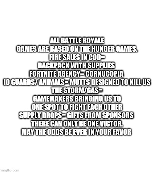 Think about that |  ALL BATTLE ROYALE GAMES ARE BASED ON THE HUNGER GAMES.
FIRE SALES IN COD= BACKPACK WITH SUPPLIES 
FORTNITE AGENCY= CORNUCOPIA 
IO GUARDS/ ANIMALS= MUTTS DESIGNED TO KILL US
THE STORM/GAS= GAMEMAKERS BRINGING US TO ONE SPOT TO FIGHT EACH OTHER
SUPPLY DROPS= GIFTS FROM SPONSORS 
THERE CAN ONLY BE ONE VICTOR.
MAY THE ODDS BE EVER IN YOUR FAVOR | image tagged in blank white template,hunger games,battle royale,may the odds be ever in your favor | made w/ Imgflip meme maker