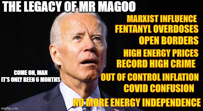 Mr Magoo at it again. | THE LEGACY OF MR MAGOO; MARXIST INFLUENCE; FENTANYL OVERDOSES; OPEN BORDERS; HIGH ENERGY PRICES; RECORD HIGH CRIME; OUT OF CONTROL INFLATION; COME ON, MAN
IT'S ONLY BEEN 6 MONTHS; COVID CONFUSION; NO MORE ENERGY INDEPENDENCE | image tagged in confused joe biden,real problems,america is an afterthought,overwhelmed joe | made w/ Imgflip meme maker