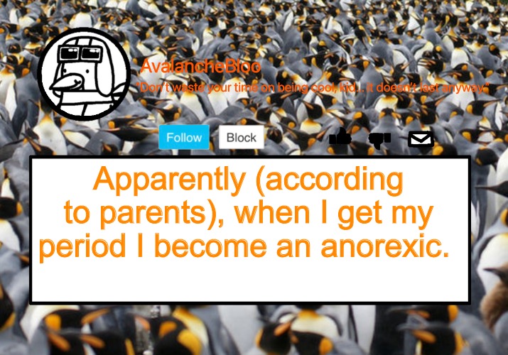 All because I don’t get hungry or eat much during those times. I still eat though so don’t worry. | Apparently (according to parents), when I get my period I become an anorexic. | image tagged in avalanche template | made w/ Imgflip meme maker