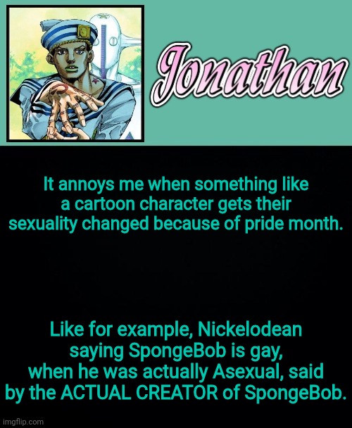 It annoys me when something like a cartoon character gets their sexuality changed because of pride month. Like for example, Nickelodean saying SpongeBob is gay, when he was actually Asexual, said by the ACTUAL CREATOR of SpongeBob. | image tagged in jonathan 8 | made w/ Imgflip meme maker