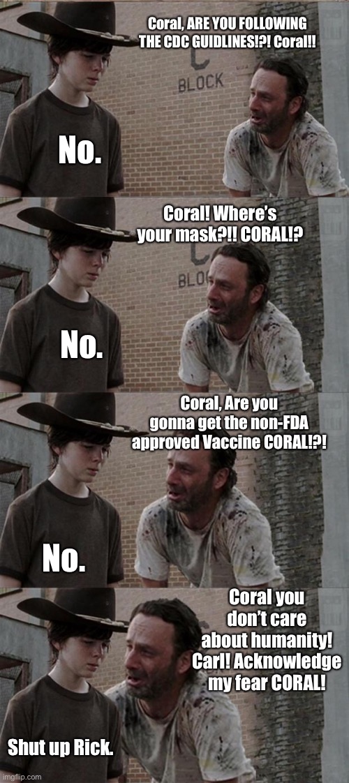 Noncompliant Coral | Coral, ARE YOU FOLLOWING THE CDC GUIDLINES!?! Coral!! No. Coral! Where’s your mask?!! CORAL!? No. Coral, Are you gonna get the non-FDA approved Vaccine CORAL!?! No. Coral you don’t care about humanity! Carl! Acknowledge my fear CORAL! Shut up Rick. | image tagged in memes,rick and carl long,covid,vaccine,face mask | made w/ Imgflip meme maker