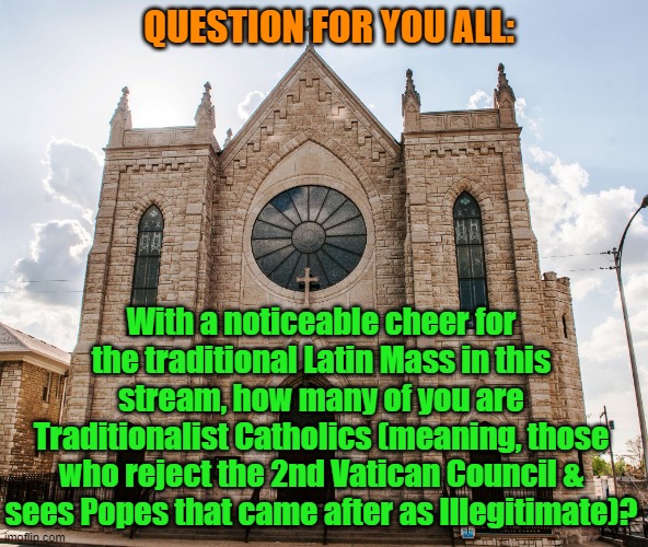 Catholic church | QUESTION FOR YOU ALL:; With a noticeable cheer for the traditional Latin Mass in this stream, how many of you are Traditionalist Catholics (meaning, those who reject the 2nd Vatican Council & sees Popes that came after as Illegitimate)? | image tagged in catholic church | made w/ Imgflip meme maker