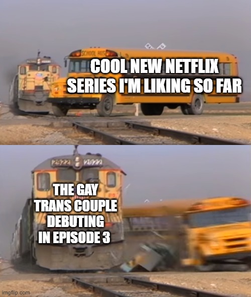 Netflix gay characters | COOL NEW NETFLIX SERIES I'M LIKING SO FAR; THE GAY TRANS COUPLE DEBUTING IN EPISODE 3 | image tagged in a train hitting a school bus | made w/ Imgflip meme maker