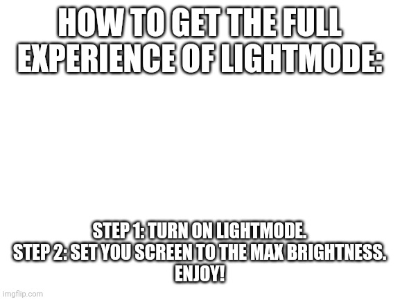 Blank White Template | HOW TO GET THE FULL EXPERIENCE OF LIGHTMODE:; STEP 1: TURN ON LIGHTMODE.

STEP 2: SET YOU SCREEN TO THE MAX BRIGHTNESS.
ENJOY! | image tagged in blank white template | made w/ Imgflip meme maker