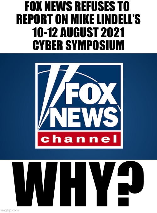 Fox News — why don’t your reporters report on Mike Lindell’s Cyber Symposium? | FOX NEWS REFUSES TO 
REPORT ON MIKE LINDELL’S
10-12 AUGUST 2021
CYBER SYMPOSIUM; WHY? | image tagged in fox news,msm lies,fake news,you are fake news,mainstream media,cowards | made w/ Imgflip meme maker