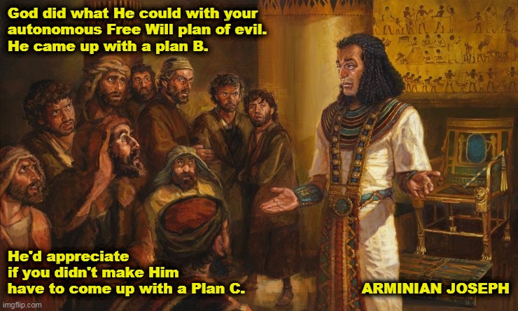 Arminian Joseph |  God did what He could with your 
autonomous Free Will plan of evil. 
He came up with a plan B. He'd appreciate 
if you didn't make Him
have to come up with a Plan C.                         ARMINIAN JOSEPH | image tagged in joseph,calvinist memes,sovereignty of god,free will,arminian,calvinism | made w/ Imgflip meme maker