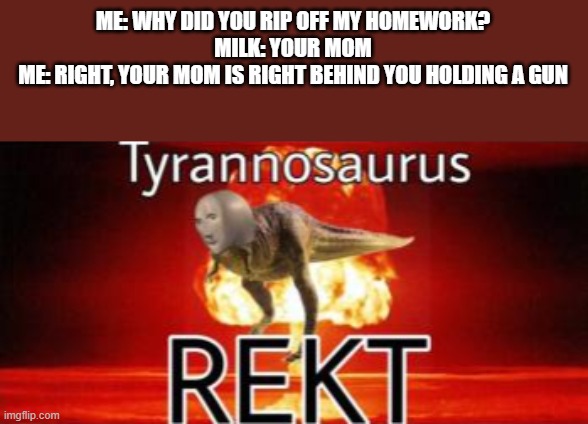 Milk is my sister, btw. | ME: WHY DID YOU RIP OFF MY HOMEWORK?
MILK: YOUR MOM
ME: RIGHT, YOUR MOM IS RIGHT BEHIND YOU HOLDING A GUN | image tagged in tyrannosaurus rekt,sister,rekt,ur mom | made w/ Imgflip meme maker
