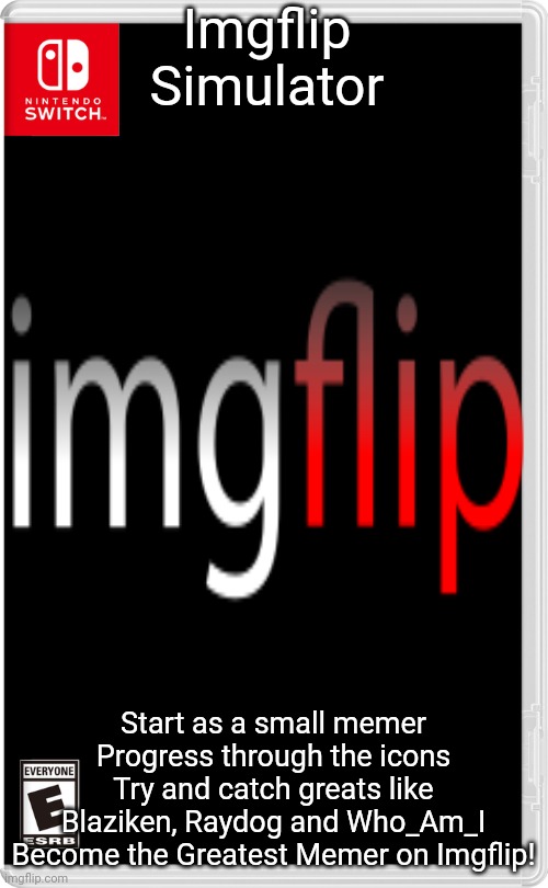 New Game with the same name as some old. | Imgflip Simulator; Start as a small memer
Progress through the icons
Try and catch greats like Blaziken, Raydog and Who_Am_I
Become the Greatest Memer on Imgflip! | image tagged in nintendo switch | made w/ Imgflip meme maker