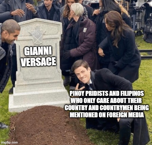 Filipinos' reaction to Andrew Cunanan killing Versace | GIANNI
VERSACE; PINOY PRIDISTS AND FILIPINOS
WHO ONLY CARE ABOUT THEIR 
COUNTRY AND COUNTRYMEN BEING
MENTIONED ON FOREIGN MEDIA | image tagged in grant gustin over grave,philippines | made w/ Imgflip meme maker