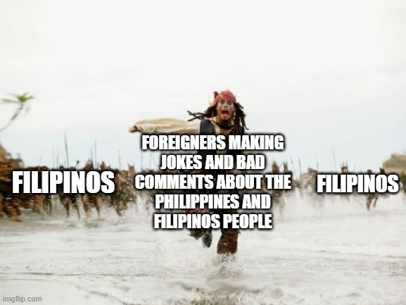 How Filipinos react to jokes from other countries | FOREIGNERS MAKING
JOKES AND BAD
COMMENTS ABOUT THE
PHILIPPINES AND
FILIPINOS PEOPLE; FILIPINOS; FILIPINOS | image tagged in memes,jack sparrow being chased | made w/ Imgflip meme maker