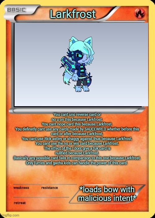 Blank Pokemon Card | Larkfrost; You cant uno reverse card or no u on this because Larkfrost.
You cant nope card this because Larkfrost.
You definatly cant use any cards made by SAUCEWRLD whether before this card or after because Larkfrost.
You cant use Rick astley or shaggy against thus because Larkfrost.
You cant use the no or yes card because Larkfrost.
The effect of the I dont give a fuk card is nullfied because Larkfrost.
Basically any possible card fails in comparison to this one because Larkfrost.
Only furries and gacha kids can handle the power of this card. *loads bow with malicious intent* | image tagged in blank pokemon card | made w/ Imgflip meme maker