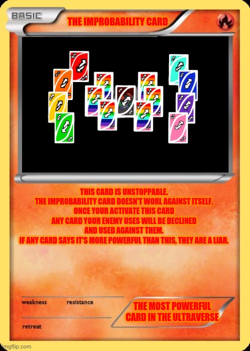 Blank Pokemon Card | THE IMPROBABILITY CARD; THIS CARD IS UNSTOPPABLE.
THE IMPROBABILITY CARD DOESN'T WORL AGAINST ITSELF.
ONCE YOUR ACTIVATE THIS CARD ANY CARD YOUR ENEMY USES WILL BE DECLINED AND USED AGAINST THEM.
IF ANY CARD SAYS IT'S MORE POWERFUL THAN THIS, THEY ARE A LIAR. THE MOST POWERFUL CARD IN THE ULTRAVERSE | image tagged in blank pokemon card | made w/ Imgflip meme maker