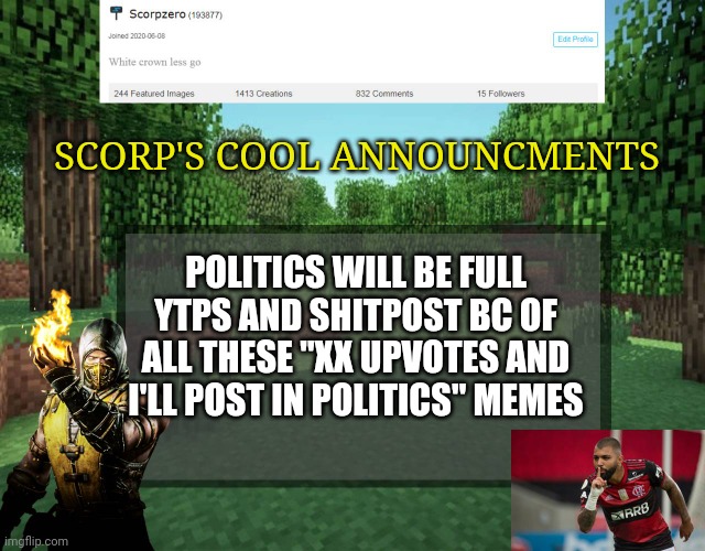 Scorp's cool announcments V2 | SCORP'S COOL ANNOUNCMENTS; POLITICS WILL BE FULL YTPS AND SHITPOST BC OF ALL THESE "XX UPVOTES AND I'LL POST IN POLITICS" MEMES | image tagged in scorp's cool announcments v2 | made w/ Imgflip meme maker