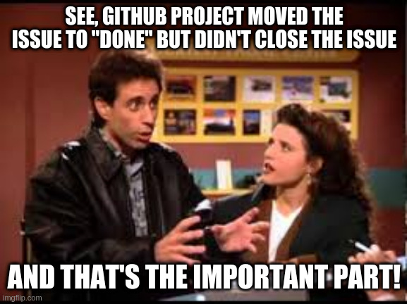 See, GitHub project moved the issue to "Done" but it didn't close the issue -- and that's the important part! | SEE, GITHUB PROJECT MOVED THE ISSUE TO "DONE" BUT DIDN'T CLOSE THE ISSUE; AND THAT'S THE IMPORTANT PART! | image tagged in seinfeld reservation important part,github issues,github projects,kanban,project-management,github | made w/ Imgflip meme maker