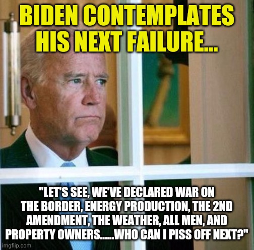 Is Biden this dense? Or is this deliberate? | BIDEN CONTEMPLATES HIS NEXT FAILURE... "LET'S SEE, WE'VE DECLARED WAR ON THE BORDER, ENERGY PRODUCTION, THE 2ND AMENDMENT, THE WEATHER, ALL MEN, AND PROPERTY OWNERS......WHO CAN I PISS OFF NEXT?" | image tagged in sad joe biden,bad ideas,liberal logic,stupid people | made w/ Imgflip meme maker