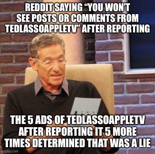 Maury Lie Detector Meme | REDDIT SAYING “YOU WON’T SEE POSTS OR COMMENTS FROM TEDLASSOAPPLETV” AFTER REPORTING; THE 5 ADS OF TEDLASSOAPPLETV AFTER REPORTING IT 5 MORE TIMES DETERMINED THAT WAS A LIE | image tagged in memes,maury lie detector | made w/ Imgflip meme maker
