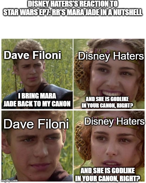 Disney Haters' reaction to Dave Filoni bring Mara Jade back to canon | DISNEY HATERS'S REACTION TO 
STAR WARS EP7: RR'S MARA JADE IN A NUTSHELL; Dave Filoni; Disney Haters; I BRING MARA JADE BACK TO MY CANON; AND SHE IS GODLIKE IN YOUR CANON, RIGHT? Dave Filoni; Disney Haters; AND SHE IS GODLIKE IN YOUR CANON, RIGHT? | image tagged in anakin padme meme | made w/ Imgflip meme maker