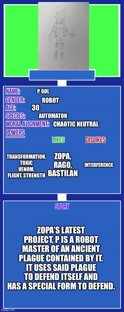For some reason I can’t explain why we live in a society where gamers don’t rule the world.. | P. GOL; ROBOT; 30; AUTOMATON; CHAOTIC NEUTRAL; TRANSFORMATION, TOXIC VENOM, FLIGHT, STRENGTH; ZOPA, RAGO, BASTILAN; INTERFERENCE; ZOPA’S LATEST PROJECT, P IS A ROBOT MASTER OF AN ANCIENT PLAGUE CONTAINED BY IT. IT USES SAID PLAGUE TO DEFEND ITSELF AND HAS A SPECIAL FORM TO DEFEND. | image tagged in oc full showcase v2 | made w/ Imgflip meme maker