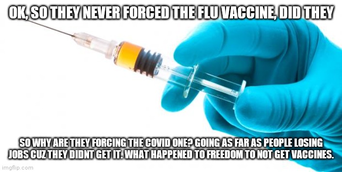 I rlly hate this |  OK, SO THEY NEVER FORCED THE FLU VACCINE, DID THEY; SO WHY ARE THEY FORCING THE COVID ONE? GOING AS FAR AS PEOPLE LOSING JOBS CUZ THEY DIDNT GET IT. WHAT HAPPENED TO FREEDOM TO NOT GET VACCINES. | image tagged in syringe vaccine medicine | made w/ Imgflip meme maker