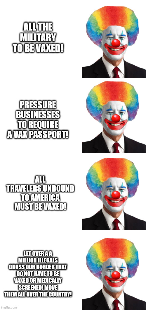 Biden Clown Show | ALL THE MILITARY TO BE VAXED! PRESSURE BUSINESSES TO REQUIRE A VAX PASSPORT! ALL TRAVELERS UNBOUND TO AMERICA MUST BE VAXED! LET OVER A A MILLION ILLEGALS CROSS OUR BORDER THAT DO NOT HAVE TO BE VAXED OR MEDICALLY SCREENED! MOVE THEM ALL OVER THE COUNTRY! | image tagged in dumbass,stupid liberals,puppet,biden,idiot | made w/ Imgflip meme maker