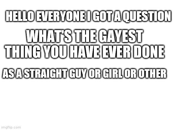 Might do more of these | HELLO EVERYONE I GOT A QUESTION; WHAT'S THE GAYEST THING YOU HAVE EVER DONE; AS A STRAIGHT GUY OR GIRL OR OTHER | image tagged in blank white template,gay,yourlocalgay | made w/ Imgflip meme maker