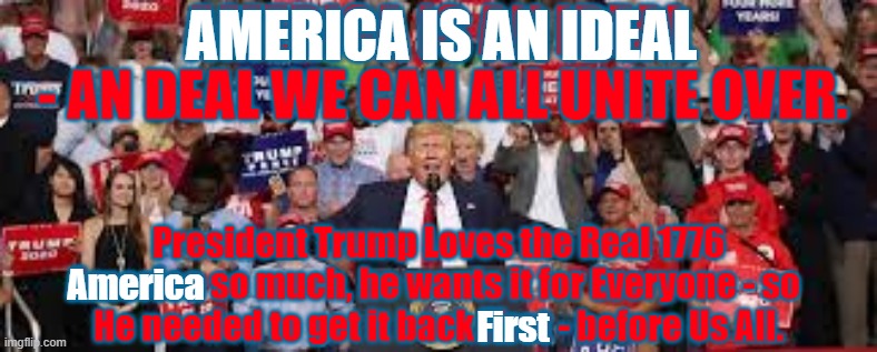 America is an Ideal | AMERICA IS AN IDEAL 
- AN DEAL WE CAN ALL UNITE OVER. AMERICA IS AN IDEAL; President Trump Loves the Real 1776 America so much, he wants it for Everyone - so 
He needed to get it back First - before Us All. America; First | image tagged in america,usa constitution,world wide,usa,trump | made w/ Imgflip meme maker
