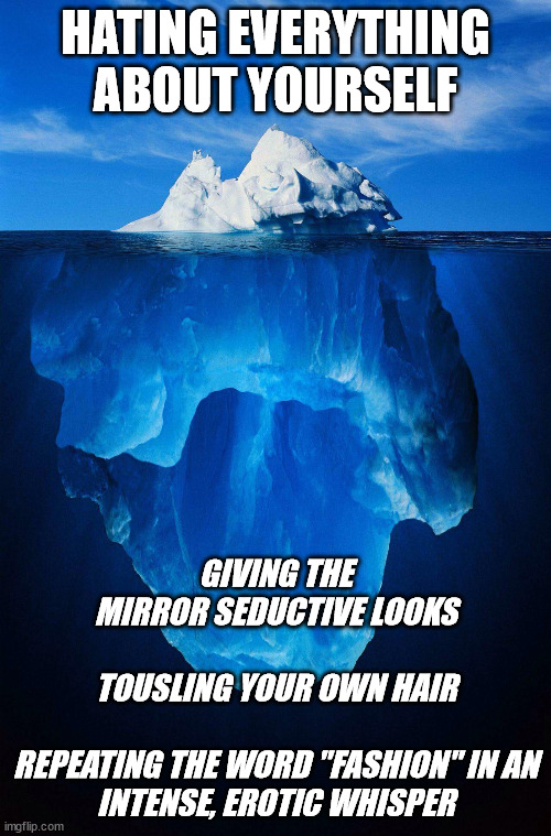 iceberg | HATING EVERYTHING ABOUT YOURSELF; GIVING THE MIRROR SEDUCTIVE LOOKS
  
TOUSLING YOUR OWN HAIR
  
REPEATING THE WORD "FASHION" IN AN INTENSE, EROTIC WHISPER | image tagged in iceberg,BPDmemes | made w/ Imgflip meme maker