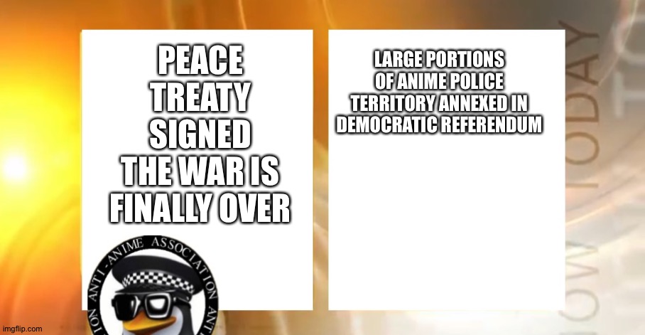 The war is over! | LARGE PORTIONS OF ANIME POLICE TERRITORY ANNEXED IN DEMOCRATIC REFERENDUM; PEACE TREATY SIGNED
THE WAR IS FINALLY OVER | image tagged in anti-anime news | made w/ Imgflip meme maker