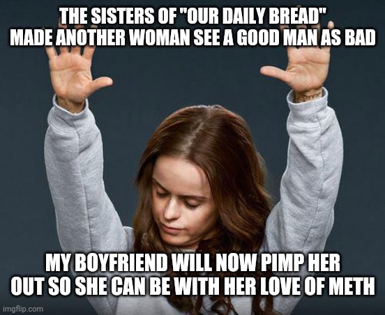 For a drug dealer, Narcotics ananomous has a lot clients. | THE SISTERS OF "OUR DAILY BREAD" MADE ANOTHER WOMAN SEE A GOOD MAN AS BAD; MY BOYFRIEND WILL NOW PIMP HER OUT SO SHE CAN BE WITH HER LOVE OF METH | image tagged in praise the lord,e,q | made w/ Imgflip meme maker