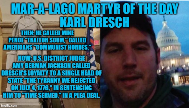 One of the Tangerine Tyrant's Terrorist Tyros pleads guilty. | MAR-A-LAGO MARTYR OF THE DAY
KARL DRESCH; THEN: HE CALLED MIKE PENCE "TRAITOR SCUM," CALLED AMERICANS "COMMUNIST HORDES."; NOW: U.S. DISTRICT JUDGE AMY BERMAN JACKSON CALLED DRESCH'S LOYALTY TO A SINGLE HEAD OF STATE "THE TYRANNY WE REJECTED ON JULY 4, 1776," IN SENTENCING HIM TO "TIME SERVED," IN A PLEA DEAL. | image tagged in politics | made w/ Imgflip meme maker
