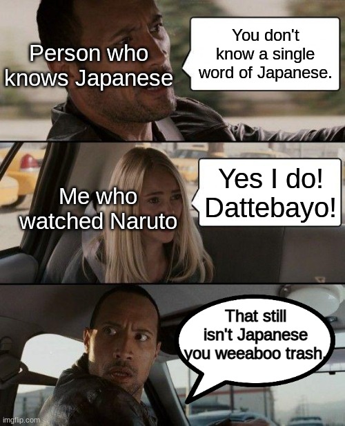 for those who dont know dattebayo is translated as "believe it" in naruto but it's just a phrase he uses that doesnt mean shit | Person who knows Japanese; You don't know a single word of Japanese. Me who watched Naruto; Yes I do! Dattebayo! That still isn't Japanese you weeaboo trash. | image tagged in memes,the rock driving | made w/ Imgflip meme maker