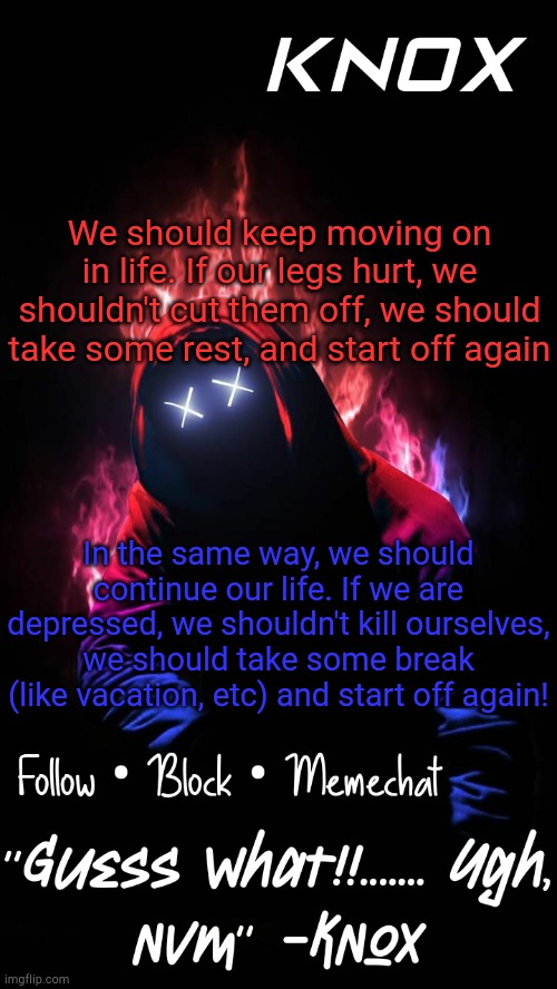 A small quote from me to help suicidal people. Thank you, UniformVictor, for giving me a chance to help | We should keep moving on in life. If our legs hurt, we shouldn't cut them off, we should take some rest, and start off again; In the same way, we should continue our life. If we are depressed, we shouldn't kill ourselves, we should take some break (like vacation, etc) and start off again! | image tagged in knox official announcement template v8 | made w/ Imgflip meme maker