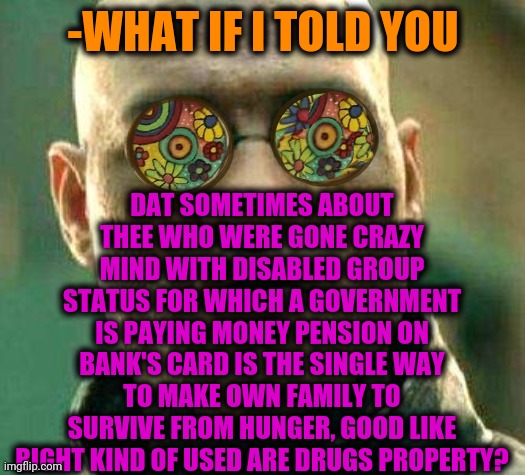 -My cashish. | DAT SOMETIMES ABOUT THEE WHO WERE GONE CRAZY MIND WITH DISABLED GROUP STATUS FOR WHICH A GOVERNMENT IS PAYING MONEY PENSION ON BANK'S CARD IS THE SINGLE WAY TO MAKE OWN FAMILY TO SURVIVE FROM HUNGER, GOOD LIKE RIGHT KIND OF USED ARE DRUGS PROPERTY? -WHAT IF I TOLD YOU | image tagged in acid kicks in morpheus,smoke weed everyday,gollum schizophrenia,family guy,current objective survive,what if i told you | made w/ Imgflip meme maker