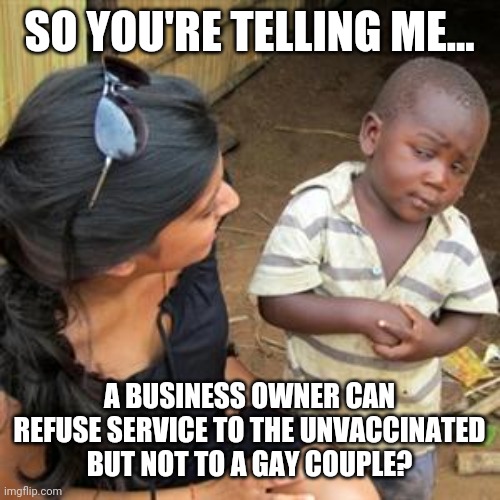 If you want my money, it's best you serve the unvaccinated. | SO YOU'RE TELLING ME... A BUSINESS OWNER CAN REFUSE SERVICE TO THE UNVACCINATED BUT NOT TO A GAY COUPLE? | image tagged in memes | made w/ Imgflip meme maker