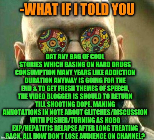 -Plz, start from single cube. | DAT ANY BAG OF COOL STORIES WHICH BASING ON HARD DRUGS CONSUMPTION MANY YEARS LIKE ADDICTION DURATION ANYWAY IS GOING FOR THE END & TO GET FRESH THEMES OF SPEECH, THE VIDEO BLOGGER IS SHOULD TO RETURN TILL SHOOTING DOPE, MAKING ANNOTATIONS IN NOTE ABOUT GLITCHES/DISCUSSION WITH PUSHER/TURNING AS HOBO EXP/HEPATITIS RELAPSE AFTER LONG TREATING BACK, ALL HOW DON'T LOSE AUDIENCE ON CHANNEL? -WHAT IF I TOLD YOU | image tagged in acid kicks in morpheus,heroin,youtuber,history channel,cool story bro,don't do drugs | made w/ Imgflip meme maker