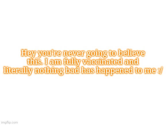 Blank White Template | Hey you're never going to believe this. I am fully vaccinated and literally nothing bad has happened to me :/ | image tagged in blank white template | made w/ Imgflip meme maker