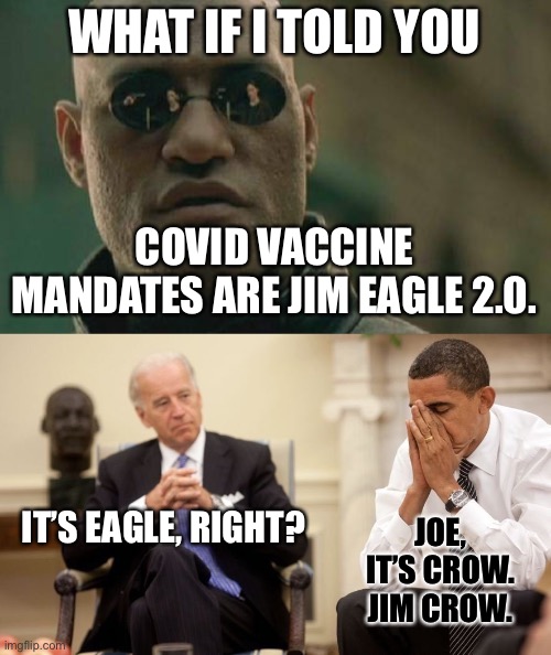Jim Eagle 2.0 | WHAT IF I TOLD YOU; COVID VACCINE MANDATES ARE JIM EAGLE 2.0. IT’S EAGLE, RIGHT? JOE, IT’S CROW. JIM CROW. | image tagged in memes,matrix morpheus,biden obama,jim,eagle,covid | made w/ Imgflip meme maker
