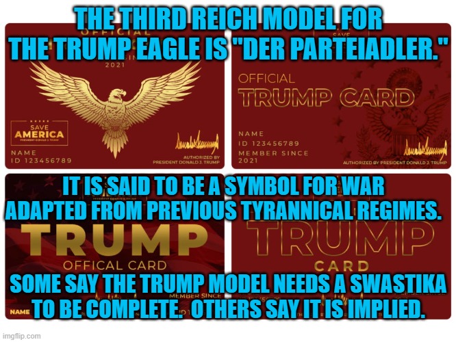 "Der Parteiadler" | THE THIRD REICH MODEL FOR THE TRUMP EAGLE IS "DER PARTEIADLER."; IT IS SAID TO BE A SYMBOL FOR WAR ADAPTED FROM PREVIOUS TYRANNICAL REGIMES. SOME SAY THE TRUMP MODEL NEEDS A SWASTIKA TO BE COMPLETE.  OTHERS SAY IT IS IMPLIED. | image tagged in politics | made w/ Imgflip meme maker