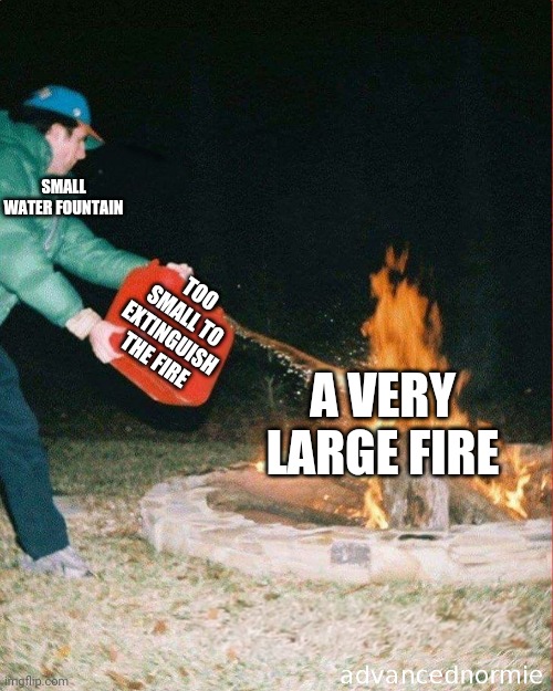 pouring gas on fire | SMALL WATER FOUNTAIN TOO SMALL TO EXTINGUISH THE FIRE A VERY LARGE FIRE | image tagged in pouring gas on fire | made w/ Imgflip meme maker