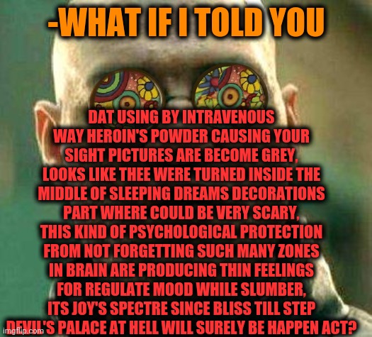 -Also staying after dose has been pissed. | DAT USING BY INTRAVENOUS WAY HEROIN'S POWDER CAUSING YOUR SIGHT PICTURES ARE BECOME GREY, LOOKS LIKE THEE WERE TURNED INSIDE THE MIDDLE OF SLEEPING DREAMS DECORATIONS PART WHERE COULD BE VERY SCARY, THIS KIND OF PSYCHOLOGICAL PROTECTION FROM NOT FORGETTING SUCH MANY ZONES IN BRAIN ARE PRODUCING THIN FEELINGS FOR REGULATE MOOD WHILE SLUMBER, ITS JOY'S SPECTRE SINCE BLISS TILL STEP DEVIL'S PALACE AT HELL WILL SURELY BE HAPPEN ACT? -WHAT IF I TOLD YOU | image tagged in acid kicks in morpheus,heroin,grey aliens,i sleep real shit,don't do drugs,theneedledrop | made w/ Imgflip meme maker