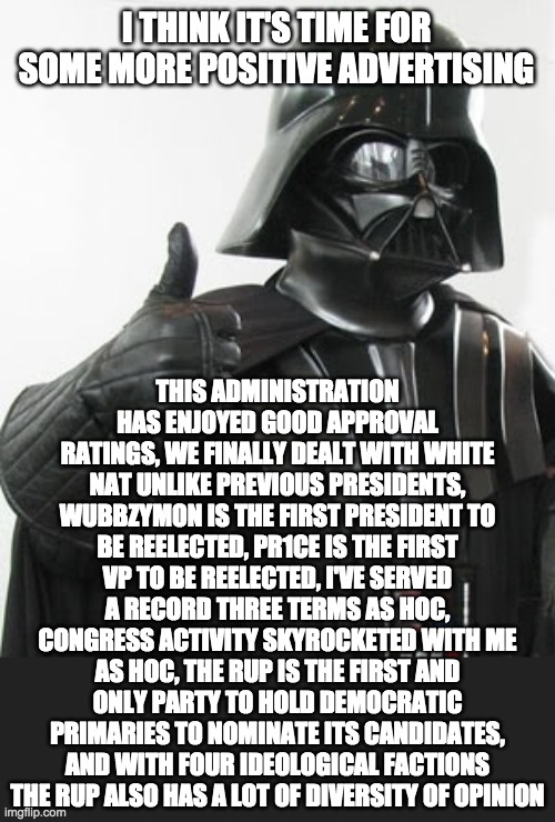 So vote PR1CE for President, me for VP and Pollard for HOC if you want this success to continue! | I THINK IT'S TIME FOR SOME MORE POSITIVE ADVERTISING; THIS ADMINISTRATION HAS ENJOYED GOOD APPROVAL RATINGS, WE FINALLY DEALT WITH WHITE NAT UNLIKE PREVIOUS PRESIDENTS, WUBBZYMON IS THE FIRST PRESIDENT TO BE REELECTED, PR1CE IS THE FIRST VP TO BE REELECTED, I'VE SERVED A RECORD THREE TERMS AS HOC, CONGRESS ACTIVITY SKYROCKETED WITH ME AS HOC, THE RUP IS THE FIRST AND ONLY PARTY TO HOLD DEMOCRATIC PRIMARIES TO NOMINATE ITS CANDIDATES, AND WITH FOUR IDEOLOGICAL FACTIONS THE RUP ALSO HAS A LOT OF DIVERSITY OF OPINION | image tagged in positive,darth vader,memes,politics,election,campaign | made w/ Imgflip meme maker